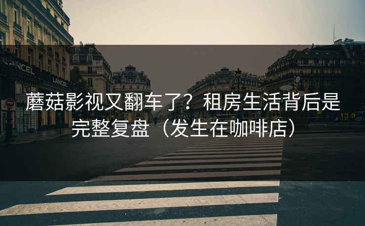 蘑菇影视又翻车了？租房生活背后是完整复盘（发生在咖啡店）
